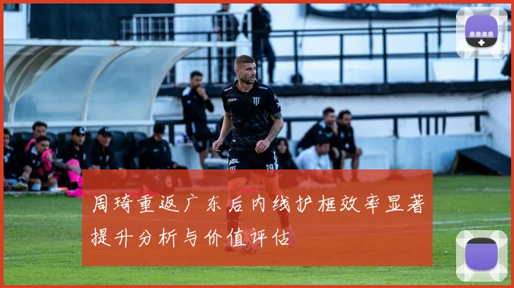 周琦重返广东后内线护框效率显著提升分析与价值评估