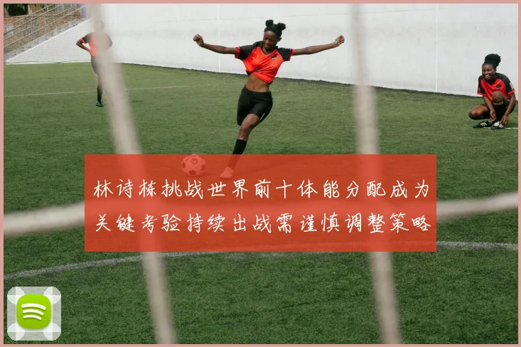 林诗栋挑战世界前十体能分配成为关键考验持续出战需谨慎调整策略