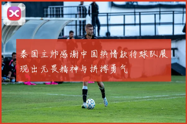 泰国主帅感谢中国热情款待球队展现出无畏精神与拼搏勇气