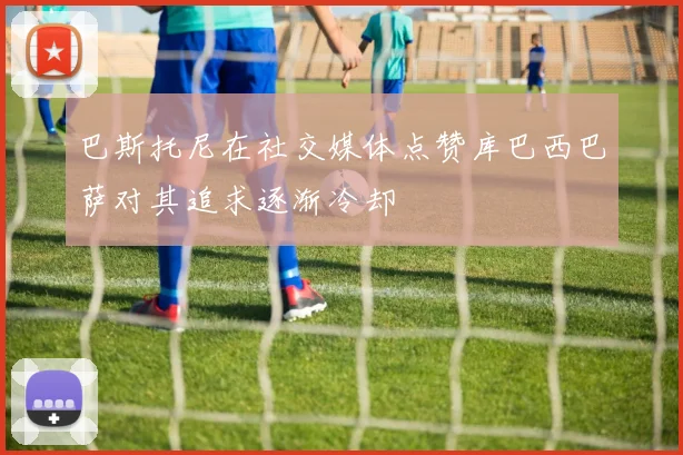 巴斯托尼在社交媒体点赞库巴西巴萨对其追求逐渐冷却