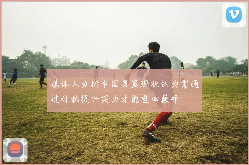 媒体人分析中国男篮现状认为需通过对抗提升实力才能重回巅峰