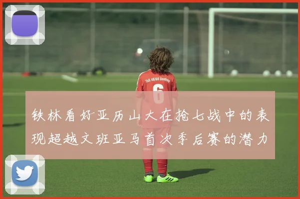 铁林看好亚历山大在抢七战中的表现超越文班亚马首次季后赛的潜力