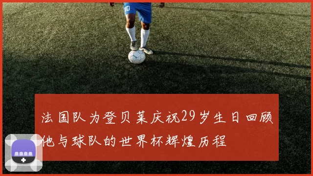 法国队为登贝莱庆祝29岁生日回顾他与球队的世界杯辉煌历程