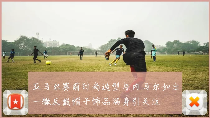 亚马尔赛前时尚造型与内马尔如出一辙反戴帽子饰品满身引关注