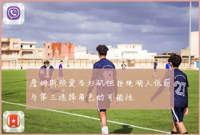 詹姆斯热爱洛杉矶但拒绝湖人低薪与第三选择角色的可能性