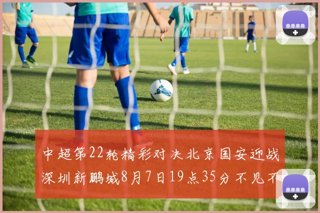 中超第22轮精彩对决北京国安迎战深圳新鹏城8月7日19点35分不见不散