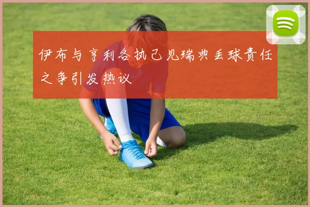 伊布与亨利各执己见瑞典丢球责任之争引发热议