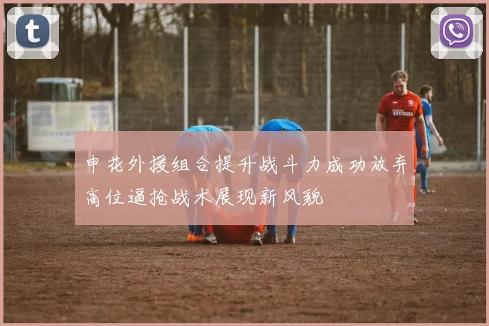 申花外援组合提升战斗力成功放弃高位逼抢战术展现新风貌