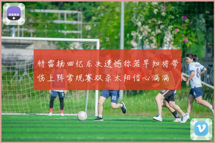 特雷杨回忆东决遗憾称若早知将带伤上阵常规赛双杀太阳信心满满