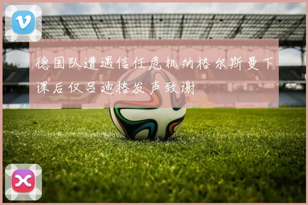 德国队遭遇信任危机纳格尔斯曼下课后仅吕迪格发声致谢