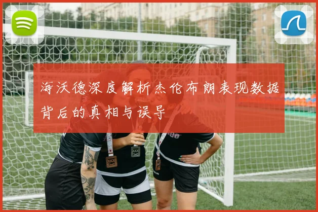 海沃德深度解析杰伦布朗表现数据背后的真相与误导