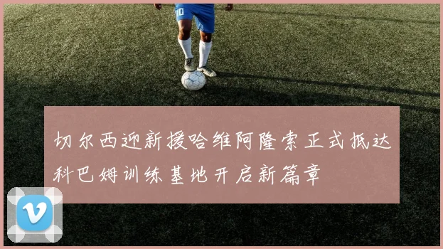 切尔西迎新援哈维阿隆索正式抵达科巴姆训练基地开启新篇章