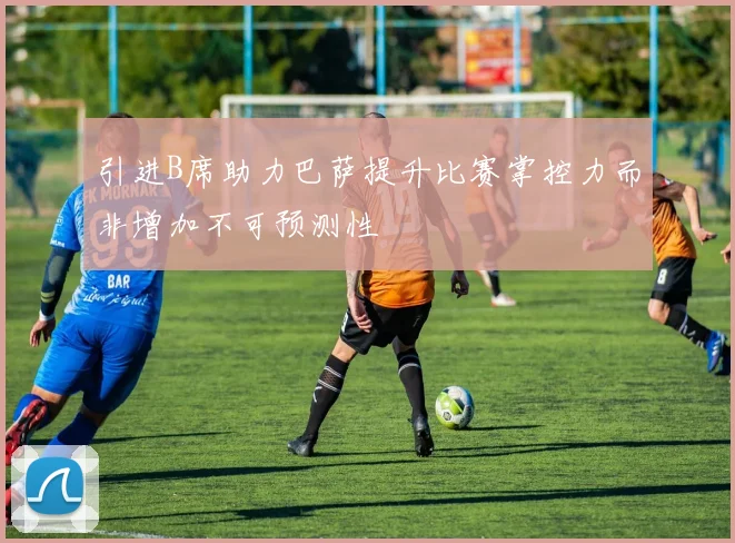 引进B席助力巴萨提升比赛掌控力而非增加不可预测性