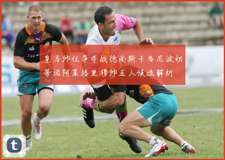 皇马帅位争夺战德尚斯卡洛尼波切蒂诺阿莱格里穆帅五人候选解析