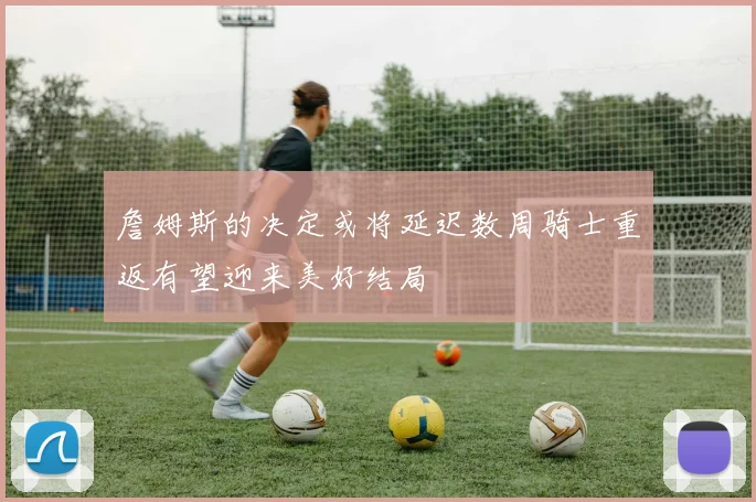 詹姆斯的决定或将延迟数周骑士重返有望迎来美好结局