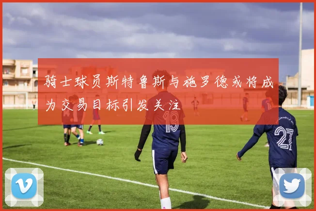 骑士球员斯特鲁斯与施罗德或将成为交易目标引发关注