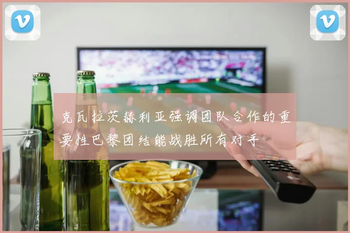 克瓦拉茨赫利亚强调团队合作的重要性巴黎团结能战胜所有对手