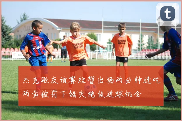 杰克逊友谊赛短暂出场两分钟连吃两黄被罚下错失绝佳进球机会