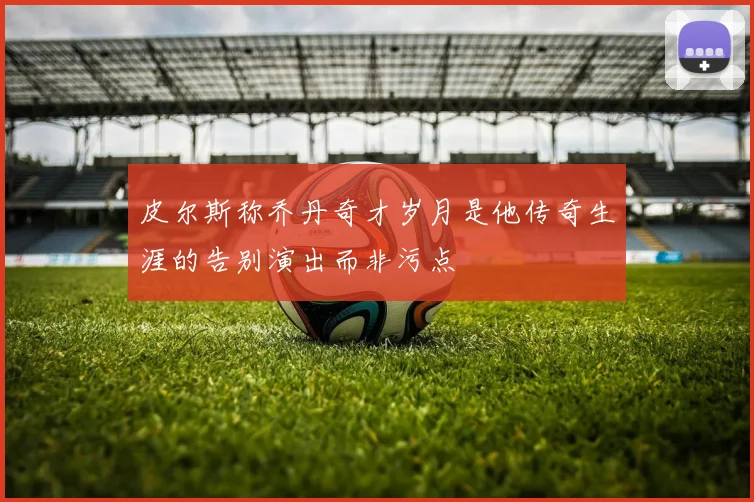 皮尔斯称乔丹奇才岁月是他传奇生涯的告别演出而非污点