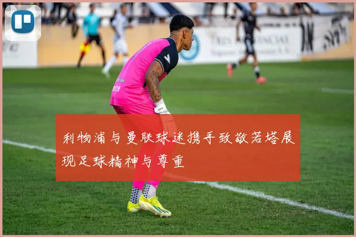 利物浦与曼联球迷携手致敬若塔展现足球精神与尊重