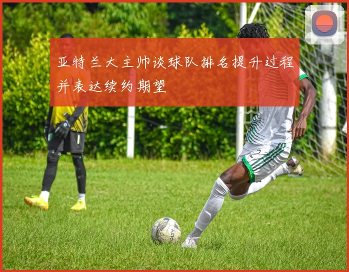 亚特兰大主帅谈球队排名提升过程并表达续约期望